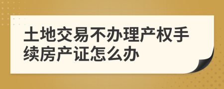 土地交易不办理产权手续房产证怎么办