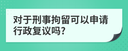 对于刑事拘留可以申请行政复议吗?