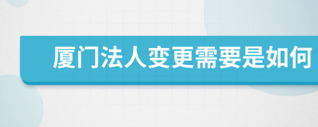 厦门法人变更需要是如何