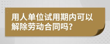 用人单位试用期内可以解除劳动合同吗？