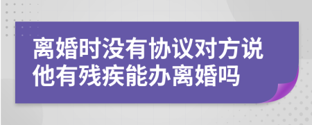 离婚时没有协议对方说他有残疾能办离婚吗