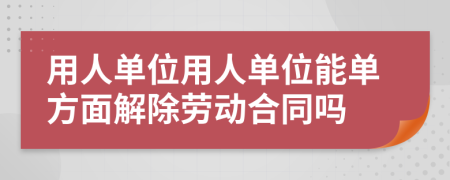 用人单位用人单位能单方面解除劳动合同吗