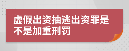 虚假出资抽逃出资罪是不是加重刑罚