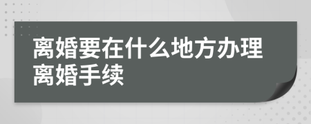 离婚要在什么地方办理离婚手续