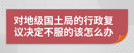 对地级国土局的行政复议决定不服的该怎么办