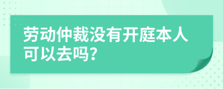 劳动仲裁没有开庭本人可以去吗？