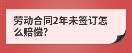 劳动合同2年未签订怎么赔偿?