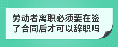 劳动者离职必须要在签了合同后才可以辞职吗