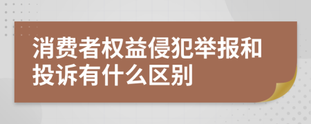 消费者权益侵犯举报和投诉有什么区别