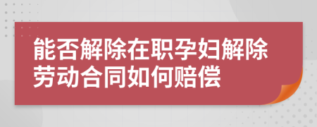 能否解除在职孕妇解除劳动合同如何赔偿