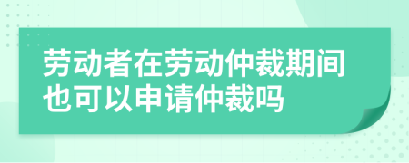 劳动者在劳动仲裁期间也可以申请仲裁吗