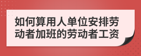 如何算用人单位安排劳动者加班的劳动者工资