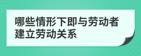 哪些情形下即与劳动者建立劳动关系