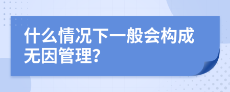 什么情况下一般会构成无因管理？