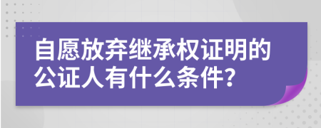 自愿放弃继承权证明的公证人有什么条件？