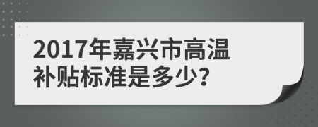 2017年嘉兴市高温补贴标准是多少？