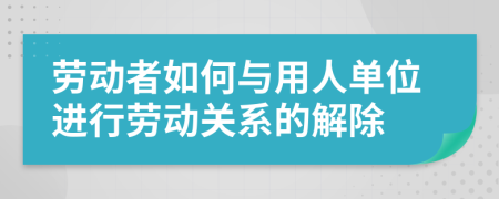 劳动者如何与用人单位进行劳动关系的解除