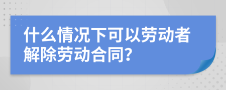 什么情况下可以劳动者解除劳动合同？