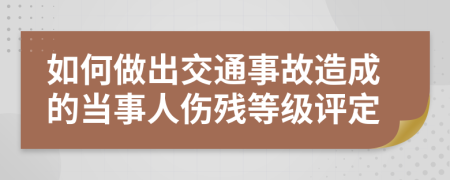 如何做出交通事故造成的当事人伤残等级评定