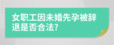 女职工因未婚先孕被辞退是否合法?