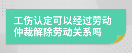 工伤认定可以经过劳动仲裁解除劳动关系吗