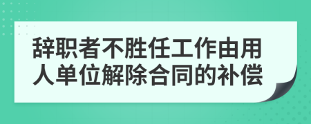 辞职者不胜任工作由用人单位解除合同的补偿