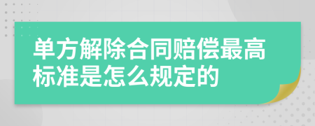 单方解除合同赔偿最高标准是怎么规定的