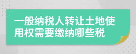 一般纳税人转让土地使用权需要缴纳哪些税