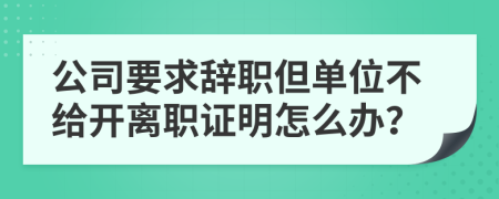 公司要求辞职但单位不给开离职证明怎么办？