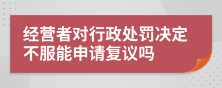 经营者对行政处罚决定不服能申请复议吗