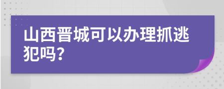 山西晋城可以办理抓逃犯吗？