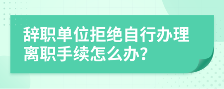 辞职单位拒绝自行办理离职手续怎么办？