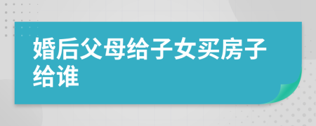 婚后父母给子女买房子给谁