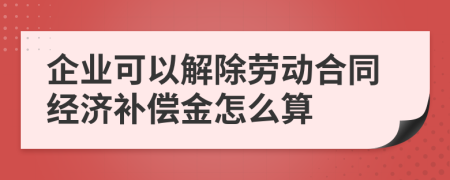 企业可以解除劳动合同经济补偿金怎么算