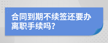 合同到期不续签还要办离职手续吗？