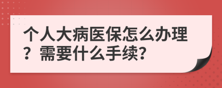 个人大病医保怎么办理？需要什么手续？