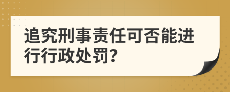 追究刑事责任可否能进行行政处罚？