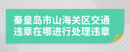 秦皇岛市山海关区交通违章在哪进行处理违章