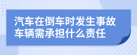 汽车在倒车时发生事故车辆需承担什么责任