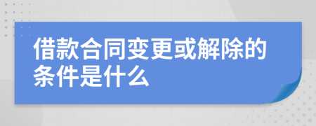 借款合同变更或解除的条件是什么