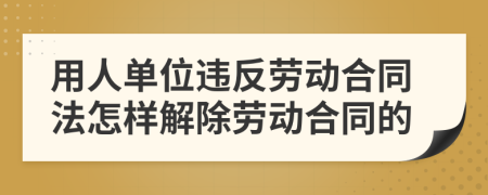 用人单位违反劳动合同法怎样解除劳动合同的