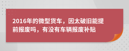 2016年的微型货车，因太破旧能提前报废吗，有没有车辆报废补贴