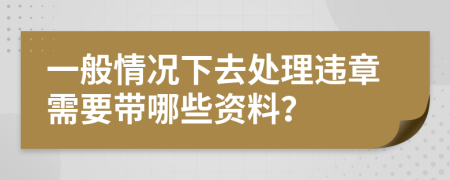 一般情况下去处理违章需要带哪些资料？