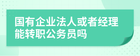 国有企业法人或者经理能转职公务员吗