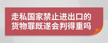 走私国家禁止进出口的货物罪既遂会判得重吗