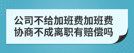 公司不给加班费加班费协商不成离职有赔偿吗