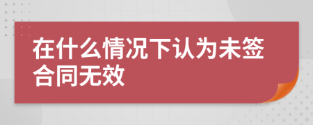 在什么情况下认为未签合同无效