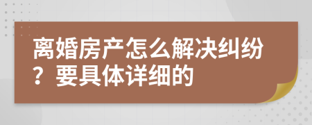 离婚房产怎么解决纠纷？要具体详细的