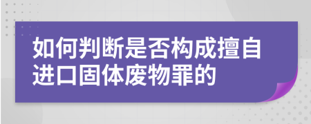 如何判断是否构成擅自进口固体废物罪的