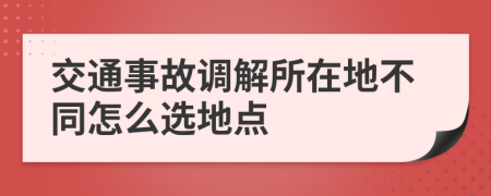 交通事故调解所在地不同怎么选地点